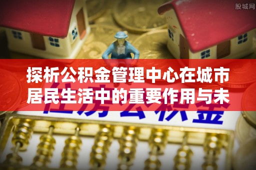 饶河探析公积金管理中心在城市居民生活中的重要作用与未来发展趋势
