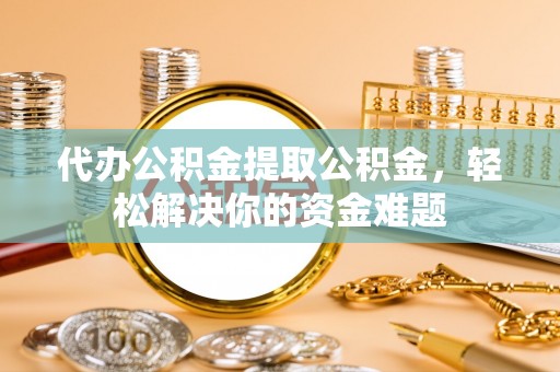 饶河代办公积金提取公积金，轻松解决你的资金难题