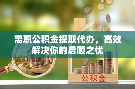 饶河离职公积金提取代办，高效解决你的后顾之忧