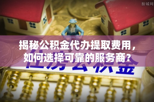 饶河揭秘公积金代办提取费用，如何选择可靠的服务商？